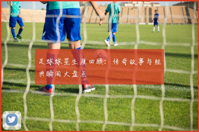 足球球星生涯回顾：传奇故事与经典瞬间大盘点